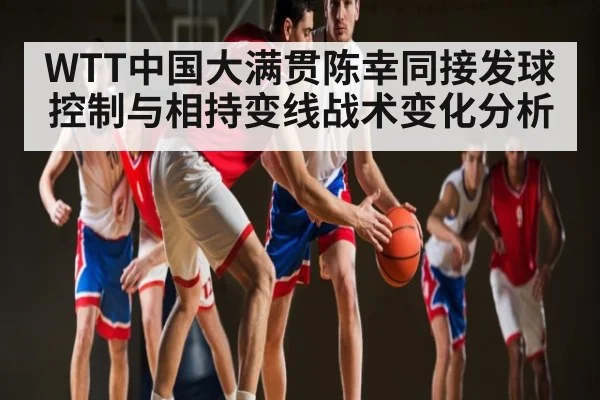 WTT中国大满贯陈幸同接发球控制与相持变线战术变化分析